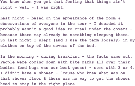 You know when you get that feeling that things ain’t right - well - I was right.

Last night - based on the appearance of the room & observations of everyone in the tour - I decided it probably wasn’t a good idea to crawl under the covers - because there may already be something sleeping there. So last night I slept (and I use the term loosely) in my clothes on top of the covers of the bed.

In the morning - during breakfast - the facts came out. People were coming down with bite marks all over their bodies (bed bugs was our best guess) - some with 3 or 4. I didn’t have a shower - ‘cause who knew what was on that shower floor & there was no way to get the shower head to stay in the right place.