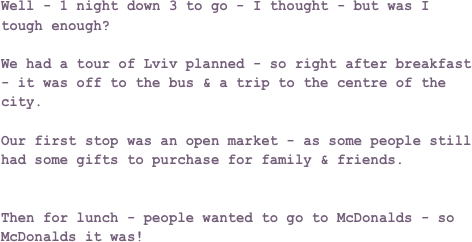 Well - 1 night down 3 to go - I thought - but was I tough enough?

We had a tour of Lviv planned - so right after breakfast - it was off to the bus & a trip to the centre of the city.

Our first stop was an open market - as some people still had some gifts to purchase for family & friends.


Then for lunch - people wanted to go to McDonalds - so McDonalds it was!