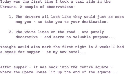 Today was the first time I took a taxi ride in the Ukraine. A couple of observations:

    1. The drivers all look like they would just as soon 
       mug you - as take you to your destination.

    2. The white lines on the road - are purely  
       decorative - and serve no valuable purpose...

Tonight would also mark the first night in 2 weeks I had a steak for supper - at my new hotel...


After supper - it was back into the centre square - where the Opera House lit up the end of the square...