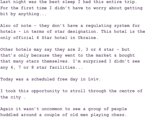 Last night was the best sleep I had this entire trip. For the first time I didn’t have to worry about getting bit by anything...

Also of note - they don’t have a regulating system for hotels - in terms of star designation. This hotel is the only official 4 Star hotel in Ukraine.

Other hotels may say they are 2, 3 or 4 star - but that’s only because they went to the market & bought that many stars themselves. I’m surprised I didn’t see any 6, 7 or 8 star facilities...

Today was a scheduled free day in Lviv.

I took this opportunity to stroll through the centre of the city .

Again it wasn’t uncommon to see a group of people huddled around a couple of old men playing chess.