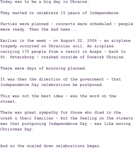 Today was to be a big day in Ukraine.

They wanted to celebrate 15 years of Independence.

Parties were planned - concerts were scheduled - people were ready. Then the bad news...

Earlier in the week - on August 22, 2006 - an airplane tragedy occurred on Ukrainian soil. An airplane carrying 170 people from a resort in Anapa - back to St. Petersburg - crashed outside of Donetsk Ukraine.

There were days of mourning planned.

It was then the direction of the government - that Independence Day celebrations be postponed.

This was not the best idea - was the word on the street.

There was great sympathy for those who died in the crash & their families - but the feeling on the streets was that postponing Independence Day - was like moving Christmas Day.


And so the scaled down celebrations began.