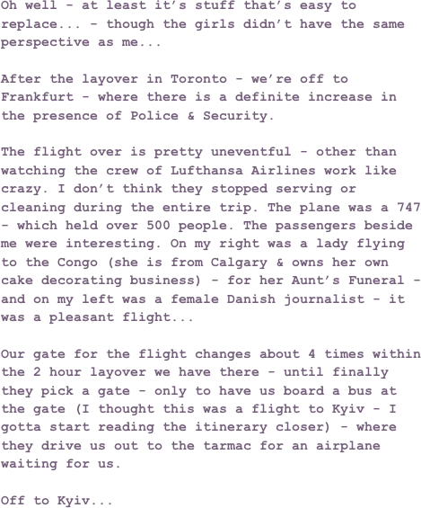 Oh well - at least it’s stuff that’s easy to replace... - though the girls didn’t have the same perspective as me...After the layover in Toronto - we’re off to Frankfurt - where there is a definite increase in the presence of Police & Security.The flight over is pretty uneventful - other than watching the crew of Lufthansa Airlines work like crazy. I don’t think they stopped serving or cleaning during the entire trip. The plane was a 747 - which held over 500 people. The passengers beside me were interesting. On my right was a lady flying to the Congo (she is from Calgary & owns her own cake decorating business) - for her Aunt’s Funeral - and on my left was a female Danish journalist - it was a pleasant flight...Our gate for the flight changes about 4 times within the 2 hour layover we have there - until finally they pick a gate - only to have us board a bus at the gate (I thought this was a flight to Kyiv - I gotta start reading the itinerary closer) - where they drive us out to the tarmac for an airplane waiting for us.Off to Kyiv...