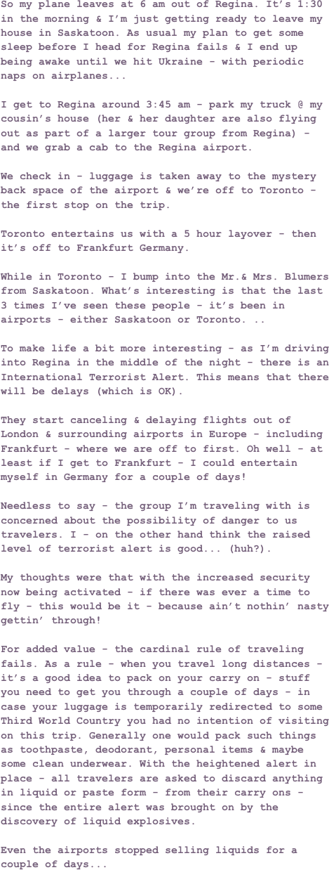 So my plane leaves at 6 am out of Regina. It’s 1:30 in the morning & I’m just getting ready to leave my house in Saskatoon. As usual my plan to get some sleep before I head for Regina fails & I end up being awake until we hit Ukraine - with periodic naps on airplanes...I get to Regina around 3:45 am - park my truck @ my cousin’s house (her & her daughter are also flying out as part of a larger tour group from Regina) - and we grab a cab to the Regina airport. We check in - luggage is taken away to the mystery back space of the airport & we’re off to Toronto - the first stop on the trip.Toronto entertains us with a 5 hour layover - then it’s off to Frankfurt Germany.While in Toronto - I bump into the Mr.& Mrs. Blumers from Saskatoon. What’s interesting is that the last 3 times I’ve seen these people - it’s been in airports - either Saskatoon or Toronto. ..   To make life a bit more interesting - as I’m driving into Regina in the middle of the night - there is an International Terrorist Alert. This means that there will be delays (which is OK).They start canceling & delaying flights out of London & surrounding airports in Europe - including Frankfurt - where we are off to first. Oh well - at least if I get to Frankfurt - I could entertain myself in Germany for a couple of days!Needless to say - the group I’m traveling with is concerned about the possibility of danger to us travelers. I - on the other hand think the raised level of terrorist alert is good... (huh?). My thoughts were that with the increased security now being activated - if there was ever a time to fly - this would be it - because ain’t nothin’ nasty gettin’ through!For added value - the cardinal rule of traveling fails. As a rule - when you travel long distances - it’s a good idea to pack on your carry on - stuff you need to get you through a couple of days - in case your luggage is temporarily redirected to some Third World Country you had no intention of visiting on this trip. Generally one would pack such things as toothpaste, deodorant, personal items & maybe some clean underwear. With the heightened alert in place - all travelers are asked to discard anything in liquid or paste form - from their carry ons - since the entire alert was brought on by the discovery of liquid explosives.Even the airports stopped selling liquids for a couple of days...