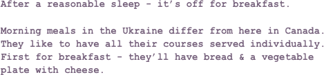 After a reasonable sleep - it’s off for breakfast.Morning meals in the Ukraine differ from here in Canada. They like to have all their courses served individually. First for breakfast - they’ll have bread & a vegetable plate with cheese.
