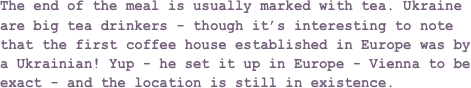 The end of the meal is usually marked with tea. Ukraine are big tea drinkers - though it’s interesting to note that the first coffee house established in Europe was by a Ukrainian! Yup - he set it up in Europe - Vienna to be exact - and the location is still in existence.