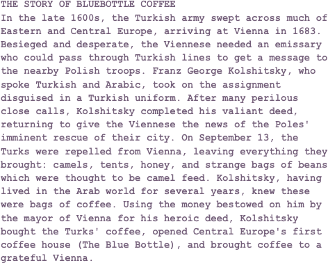 THE STORY OF BLUEBOTTLE COFFEEIn the late 1600s, the Turkish army swept across much of Eastern and Central Europe, arriving at Vienna in 1683. Besieged and desperate, the Viennese needed an emissary who could pass through Turkish lines to get a message to the nearby Polish troops. Franz George Kolshitsky, who spoke Turkish and Arabic, took on the assignment disguised in a Turkish uniform. After many perilous close calls, Kolshitsky completed his valiant deed, returning to give the Viennese the news of the Poles' imminent rescue of their city. On September 13, the Turks were repelled from Vienna, leaving everything they brought: camels, tents, honey, and strange bags of beans which were thought to be camel feed. Kolshitsky, having lived in the Arab world for several years, knew these were bags of coffee. Using the money bestowed on him by the mayor of Vienna for his heroic deed, Kolshitsky bought the Turks' coffee, opened Central Europe's first coffee house (The Blue Bottle), and brought coffee to a grateful Vienna.