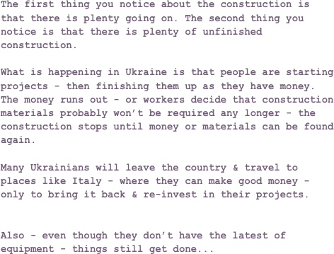 The first thing you notice about the construction is that there is plenty going on. The second thing you notice is that there is plenty of unfinished construction.What is happening in Ukraine is that people are starting projects - then finishing them up as they have money. The money runs out - or workers decide that construction materials probably won’t be required any longer - the construction stops until money or materials can be found again.Many Ukrainians will leave the country & travel to places like Italy - where they can make good money - only to bring it back & re-invest in their projects.Also - even though they don’t have the latest of equipment - things still get done...