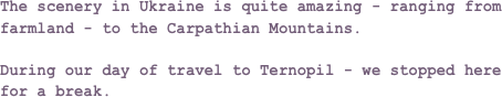 The scenery in Ukraine is quite amazing - ranging from farmland - to the Carpathian Mountains.

During our day of travel to Ternopil - we stopped here for a break.