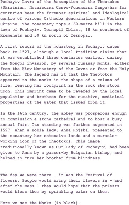 Pochayiv Lavra of the Assumption of the Theotokos (Ukrainian: Почаївська Свято-Успенська Лавра)has for centuries been the foremost spiritual and ideological centre of various Orthodox denominations in Western Ukraine. The monastery tops a 60-metre hill in the town of Pochayiv, Ternopil Oblast, 18 km southwest of Kremenets and 50 km north of Ternopil.

A first record of the monastery in Pochayiv dates back to 1527, although a local tradition claims that it was established three centuries earlier, during the Mongol invasion, by several runaway monks, either from the Kiev Monastery of the Caves or from the Holy Mountain. The legend has it that the Theotokos appeared to the monks in the shape of a column of fire, leaving her footprint in the rock she stood upon. This imprint came to be revered by the local population and brethren for the curative, medicinal properties of the water that issued from it.In the 16th century, the abbey was prosperous enough to commission a stone cathedral and to host a busy annual fair. Its standing was further augmented in 1597, when a noble lady, Anna Hojska, presented to the monastery her extensive lands and a miracle-working icon of the Theotokos. This image, traditionally known as Our Lady of Pochayiv, had been given to Anna by a passer-by Bulgarian bishop, and helped to cure her brother from blindness.


The day we were there - it was the Festival of flowers. People would bring their flowers in - and after the Mass - they would hope that the priests would bless them by sprinkling water on them.

Here we see the Monks (in black).