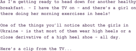As I’m getting ready to head down for another healthy breakfast. - I have the TV on - and there’s a girl on there doing her morning exercises in heels!

One of the things you’ll notice about the girls in Ukraine - is that most of them wear high heels or a close derivative of a high heel shoe - all day.

Here’s a clip from the TV...