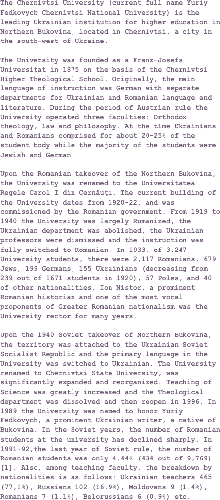 The Chernivtsi University (current full name Yuriy Fedkovych Chernivtsi National University) is the leading Ukrainian institution for higher education in Northern Bukovina, located in Chernivtsi, a city in the south-west of Ukraine.
The University was founded as a Franz-Josefs Universitat in 1875 on the basis of the Chernivtsi Higher Theological School. Originally, the main language of instruction was German with separate departments for Ukrainian and Romanian language and literature. During the period of Austrian rule the University operated three faculties: Orthodox theology, law and philosophy. At the time Ukrainians and Romanians comprised for about 20-25% of the student body while the majority of the students were Jewish and German.
Upon the Romanian takeover of the Northern Bukovina, the University was renamed to the Universitatea Regele Carol I din Cernăuţi. The current building of the University dates from 1920-22, and was commissioned by the Romanian government. From 1919 to 1940 the University was largely Rumanized, the Ukrainian department was abolished, the Ukrainian professors were dismissed and the instruction was fully switched to Romanian. In 1933, of 3,247 University students, there were 2,117 Romanians, 679 Jews, 199 Germans, 155 Ukrainians (decreasing from 239 out of 1671 students in 1920), 57 Poles, and 40 of other nationalities. Ion Nistor, a prominent Romanian historian and one of the most vocal proponents of Greater Romanian nationalism was the University rector for many years.
Upon the 1940 Soviet takeover of Northern Bukovina, the territory was attached to the Ukrainian Soviet Socialist Republic and the primary language in the University was switched to Ukrainian. The University renamed to Chernivtsi State University, was significantly expanded and reorganized. Teaching of Science was greatly increased and the Theological department was dissolved and then reopen in 1996. In 1989 the University was named to honor Yuriy Fedkovych, a prominent Ukrainian writer, a native of Bukovina. In the Soviet years, the number of Romanian students at the university has declined sharply. In 1991-92,the last year of Soviet rule, the number of Romanian students was only 4.44% (434 out of 9,769)[1]. Also, among teaching faculty, the breakdown by nationalities is as follows: Ukrainian teachers 465 (77,1%), Russians 102 (16.9%), Moldovans 9 (1.4%), Romanians 7 (1.1%), Belorussians 6 (0.9%) etc.